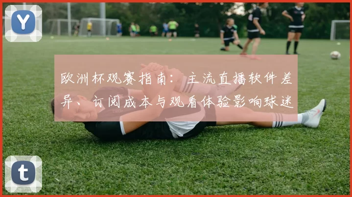 欧洲杯观赛指南：主流直播软件差异、订阅成本与观看体验影响球迷选择