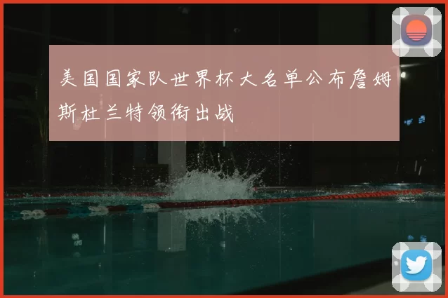 美国国家队世界杯大名单公布詹姆斯杜兰特领衔出战