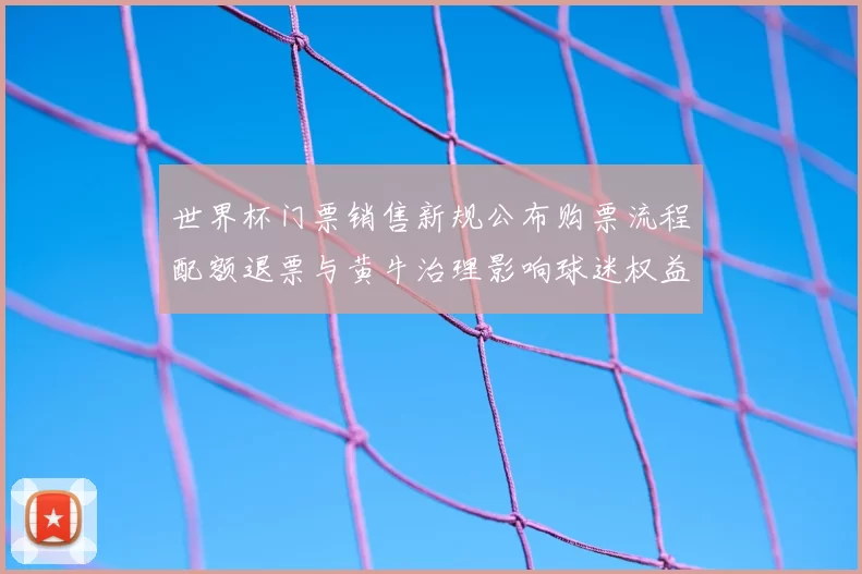 世界杯门票销售新规公布购票流程配额退票与黄牛治理影响球迷权益