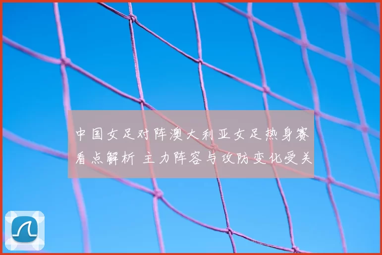 中国女足对阵澳大利亚女足热身赛看点解析 主力阵容与攻防变化受关注