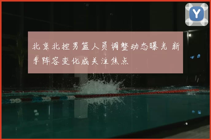 北京北控男篮人员调整动态曝光 新季阵容变化成关注焦点