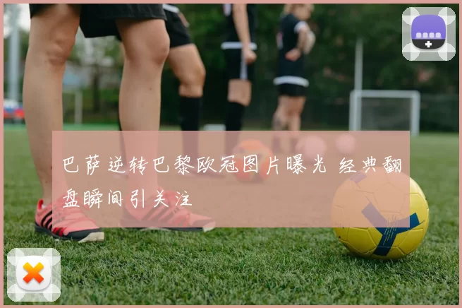 巴萨逆转巴黎欧冠图片曝光 经典翻盘瞬间引关注