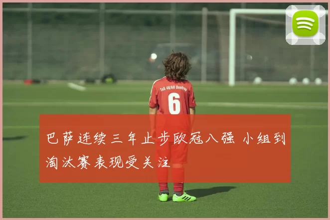 巴萨连续三年止步欧冠八强 小组到淘汰赛表现受关注