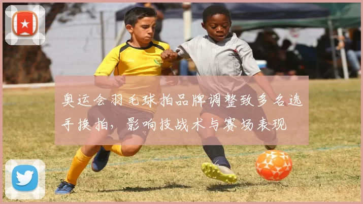 奥运会羽毛球拍品牌调整致多名选手换拍，影响技战术与赛场表现