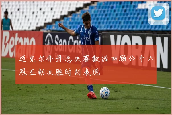 迈克尔乔丹总决赛数据回顾公牛六冠王朝决胜时刻表现