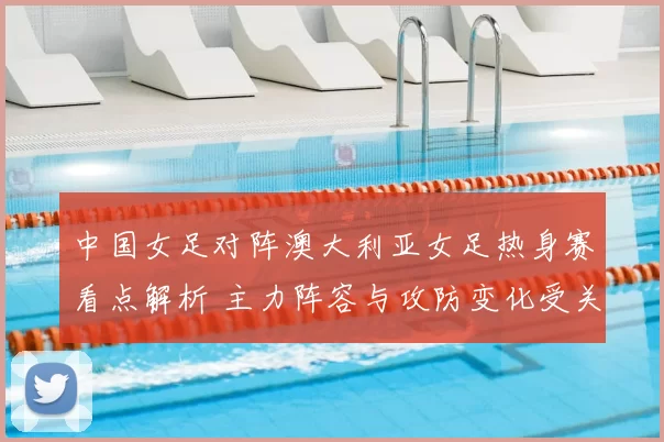 中国女足对阵澳大利亚女足热身赛看点解析 主力阵容与攻防变化受关注