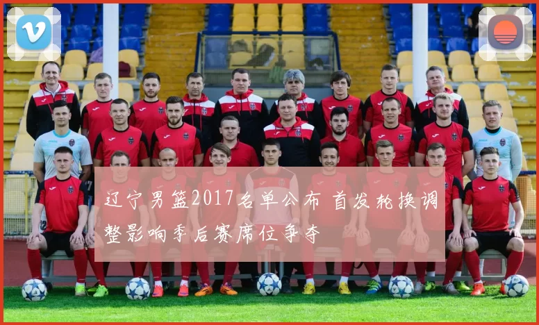 辽宁男篮2017名单公布 首发轮换调整影响季后赛席位争夺