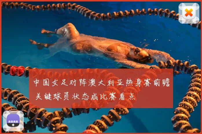 中国女足对阵澳大利亚热身赛前瞻 关键球员状态成比赛看点