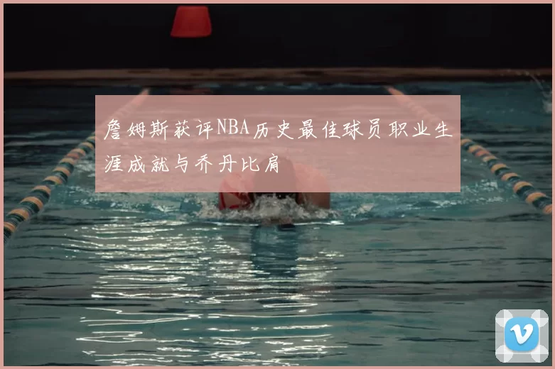 詹姆斯获评NBA历史最佳球员职业生涯成就与乔丹比肩