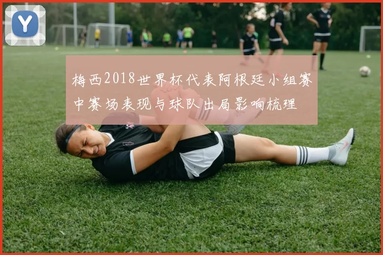 梅西2018世界杯代表阿根廷小组赛中赛场表现与球队出局影响梳理