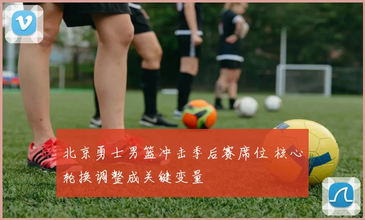 北京勇士男篮冲击季后赛席位 核心轮换调整成关键变量