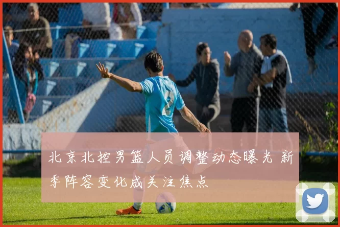北京北控男篮人员调整动态曝光 新季阵容变化成关注焦点