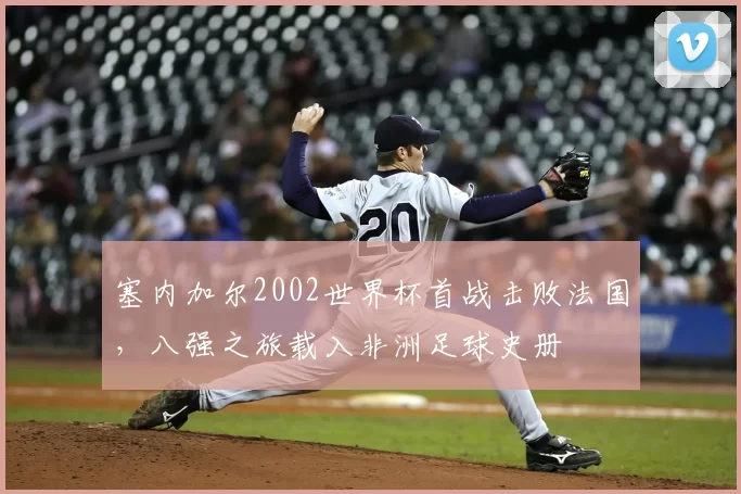 塞内加尔2002世界杯首战击败法国，八强之旅载入非洲足球史册