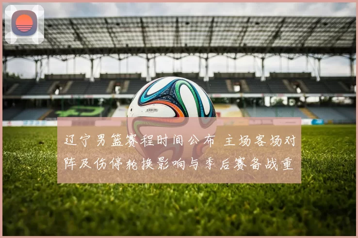 辽宁男篮赛程时间公布 主场客场对阵及伤停轮换影响与季后赛备战重点