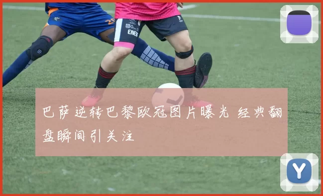 巴萨逆转巴黎欧冠图片曝光 经典翻盘瞬间引关注