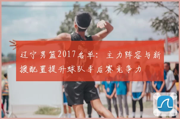 辽宁男篮2017名单：主力阵容与新援配置提升球队季后赛竞争力