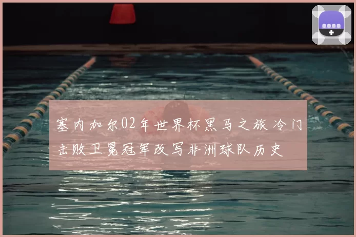 塞内加尔02年世界杯黑马之旅 冷门击败卫冕冠军改写非洲球队历史