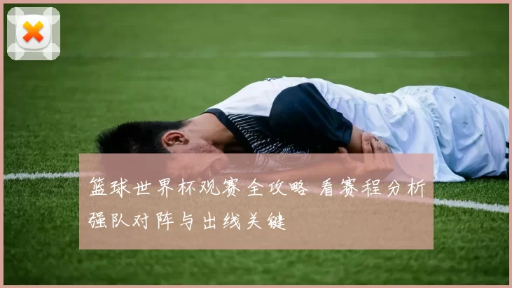 篮球世界杯观赛全攻略 看赛程分析强队对阵与出线关键