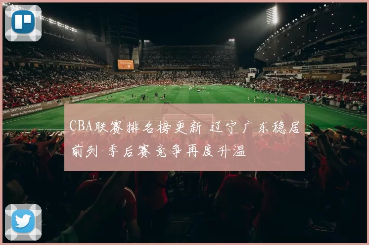 CBA联赛排名榜更新 辽宁广东稳居前列 季后赛竞争再度升温