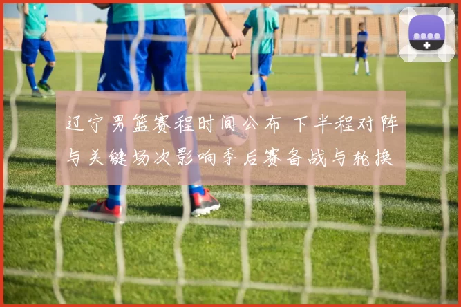 辽宁男篮赛程时间公布 下半程对阵与关键场次影响季后赛备战与轮换安排