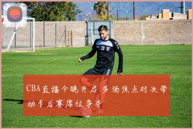 CBA直播今晚开启 多场焦点对决带动季后赛席位争夺