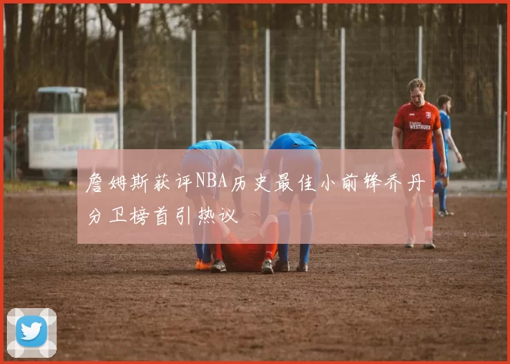 詹姆斯获评NBA历史最佳小前锋乔丹分卫榜首引热议