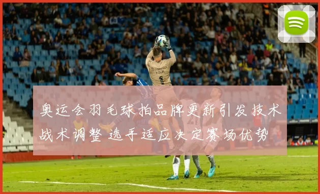 奥运会羽毛球拍品牌更新引发技术战术调整 选手适应决定赛场优势