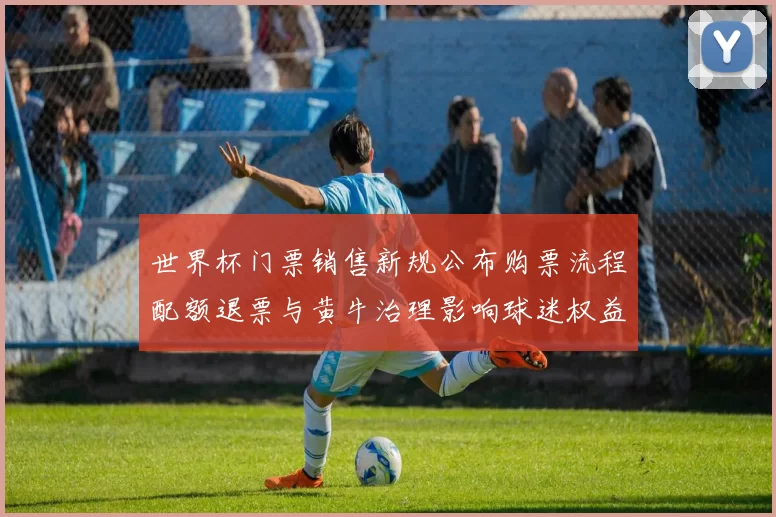 世界杯门票销售新规公布购票流程配额退票与黄牛治理影响球迷权益