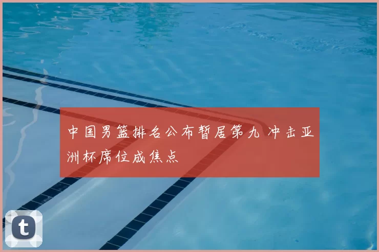 中国男篮排名公布暂居第九 冲击亚洲杯席位成焦点