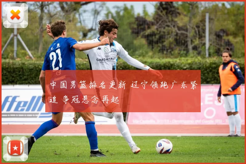 中国男篮排名更新 辽宁领跑广东紧追 争冠悬念再起
